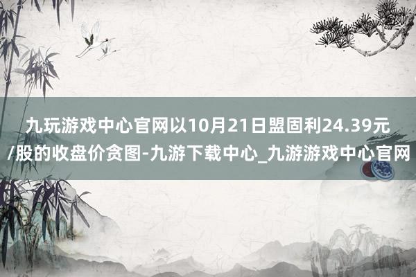 九玩游戏中心官网以10月21日盟固利24.39元/股的收盘价贪图-九游下载中心_九游游戏中心官网