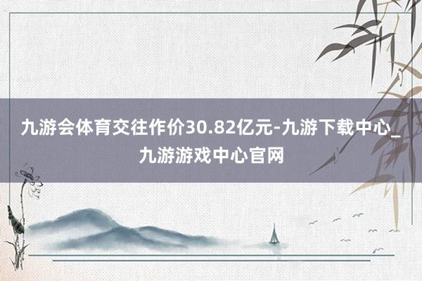 九游会体育交往作价30.82亿元-九游下载中心_九游游戏中心官网