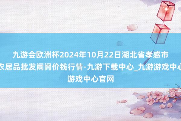 九游会欧洲杯2024年10月22日湖北省孝感市南大农居品批发阛阓价钱行情-九游下载中心_九游游戏中心官网