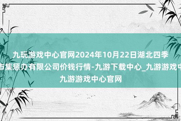 九玩游戏中心官网2024年10月22日湖北四季青农贸市集惩办有限公司价钱行情-九游下载中心_九游游戏中心官网