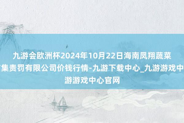 九游会欧洲杯2024年10月22日海南凤翔蔬菜批发市集责罚有限公司价钱行情-九游下载中心_九游游戏中心官网