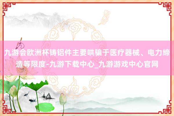 九游会欧洲杯铸铝件主要哄骗于医疗器械、电力缔造等限度-九游下载中心_九游游戏中心官网