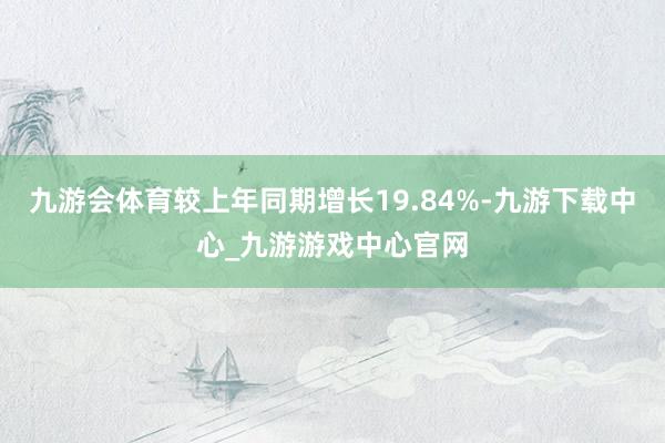 九游会体育较上年同期增长19.84%-九游下载中心_九游游戏中心官网