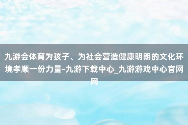 九游会体育为孩子、为社会营造健康明朗的文化环境孝顺一份力量-九游下载中心_九游游戏中心官网