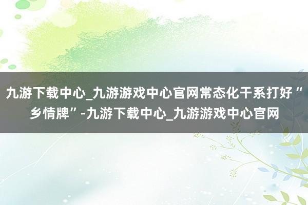 九游下载中心_九游游戏中心官网常态化干系打好“乡情牌”-九游下载中心_九游游戏中心官网