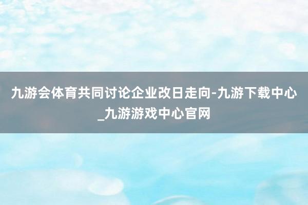 九游会体育共同讨论企业改日走向-九游下载中心_九游游戏中心官网