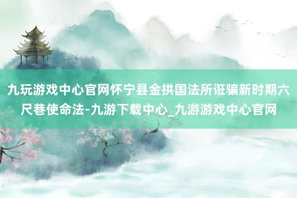 九玩游戏中心官网怀宁县金拱国法所诳骗新时期六尺巷使命法-九游下载中心_九游游戏中心官网