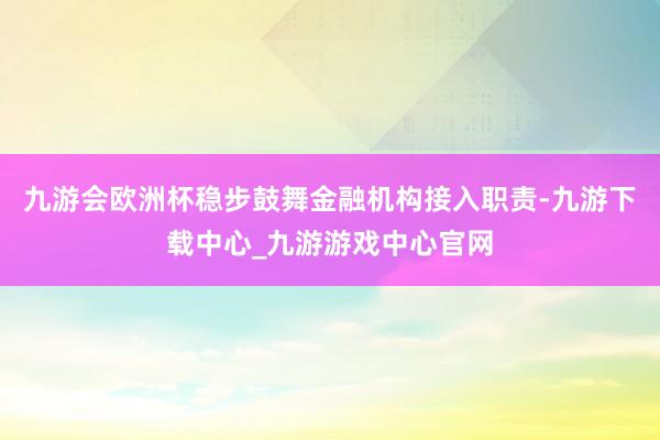 九游会欧洲杯稳步鼓舞金融机构接入职责-九游下载中心_九游游戏中心官网