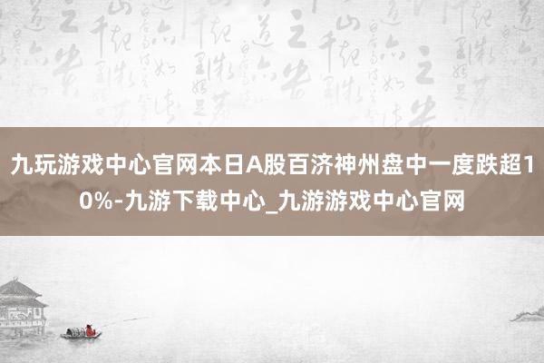 九玩游戏中心官网本日A股百济神州盘中一度跌超10%-九游下载中心_九游游戏中心官网