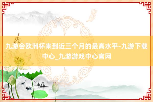 九游会欧洲杯来到近三个月的最高水平-九游下载中心_九游游戏中心官网