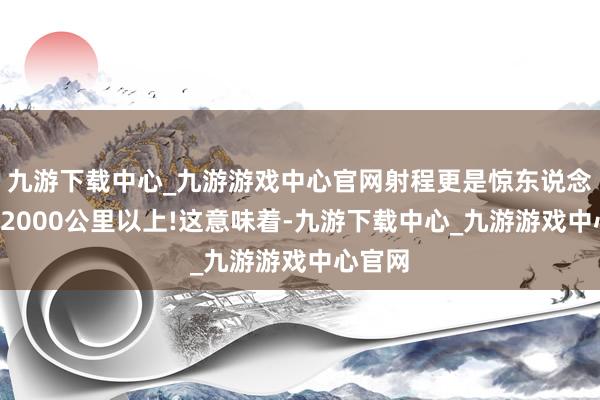 九游下载中心_九游游戏中心官网射程更是惊东说念主的12000公里以上!这意味着-九游下载中心_九游游戏中心官网