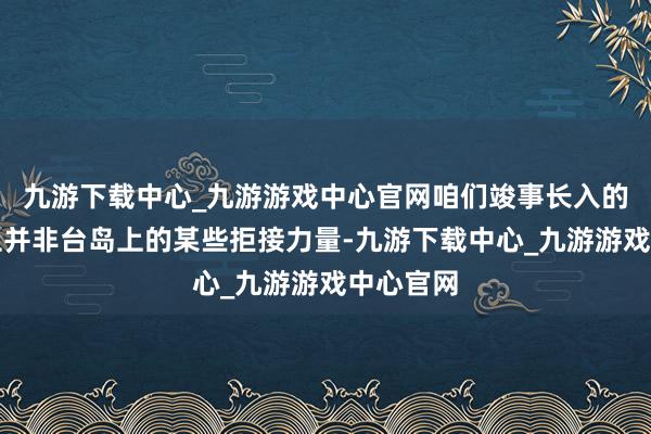 九游下载中心_九游游戏中心官网咱们竣事长入的最大抑止并非台岛上的某些拒接力量-九游下载中心_九游游戏中心官网