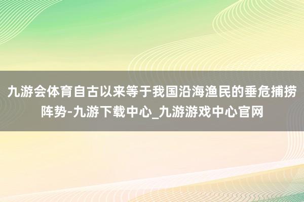 九游会体育自古以来等于我国沿海渔民的垂危捕捞阵势-九游下载中心_九游游戏中心官网