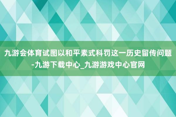 九游会体育试图以和平素式科罚这一历史留传问题-九游下载中心_九游游戏中心官网