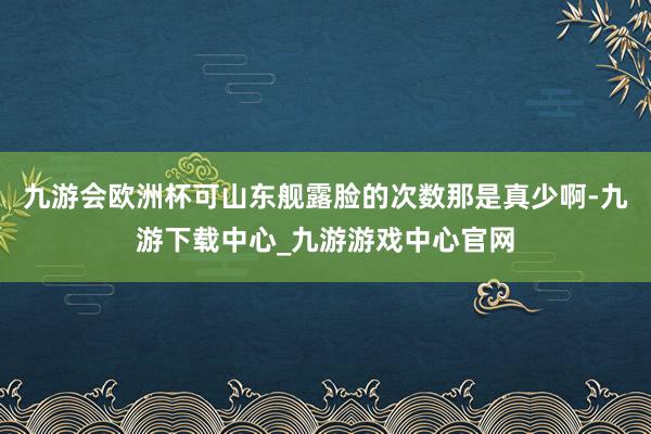 九游会欧洲杯可山东舰露脸的次数那是真少啊-九游下载中心_九游游戏中心官网