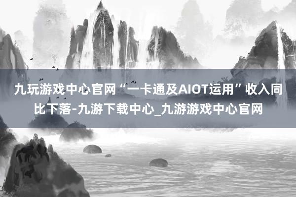 九玩游戏中心官网“一卡通及AIOT运用”收入同比下落-九游下载中心_九游游戏中心官网