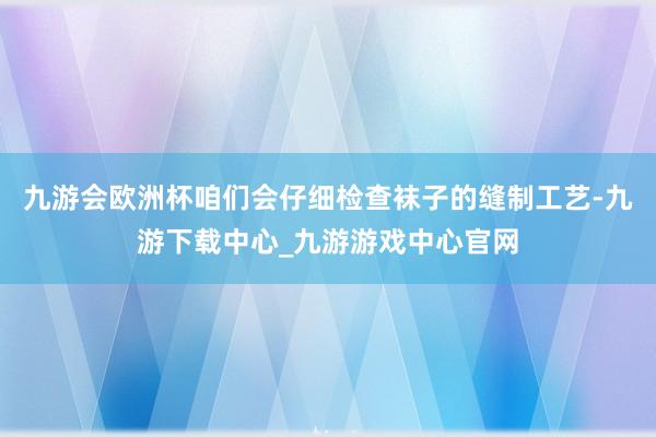 九游会欧洲杯咱们会仔细检查袜子的缝制工艺-九游下载中心_九游游戏中心官网