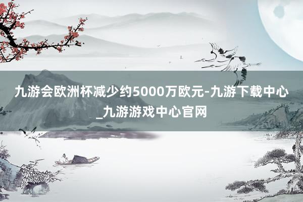 九游会欧洲杯减少约5000万欧元-九游下载中心_九游游戏中心官网