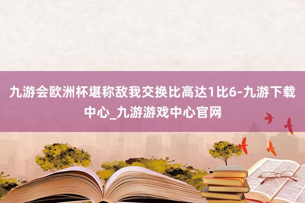 九游会欧洲杯堪称敌我交换比高达1比6-九游下载中心_九游游戏中心官网