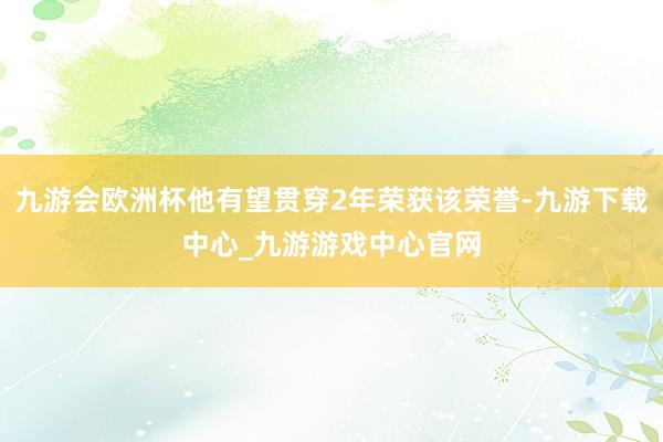 九游会欧洲杯他有望贯穿2年荣获该荣誉-九游下载中心_九游游戏中心官网