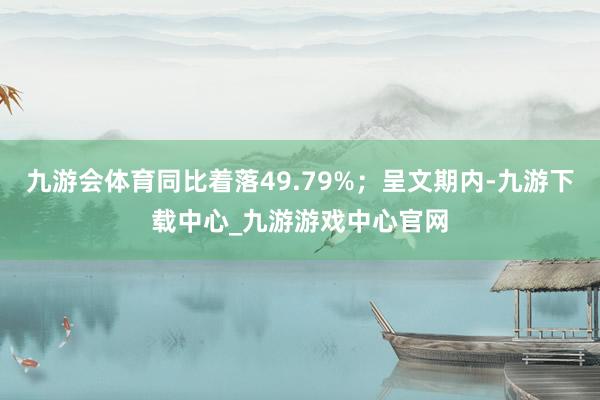 九游会体育同比着落49.79%；呈文期内-九游下载中心_九游游戏中心官网