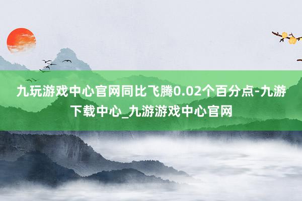 九玩游戏中心官网同比飞腾0.02个百分点-九游下载中心_九游游戏中心官网