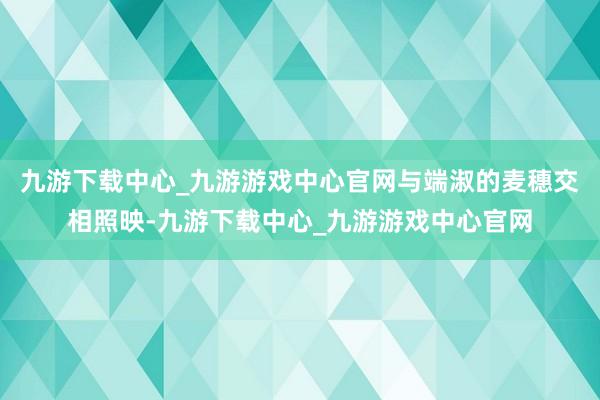 九游下载中心_九游游戏中心官网与端淑的麦穗交相照映-九游下载中心_九游游戏中心官网