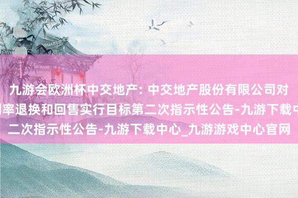 九游会欧洲杯中交地产: 中交地产股份有限公司对于“23中交06”票面利率退换和回售实行目标第二次指示性公告-九游下载中心_九游游戏中心官网