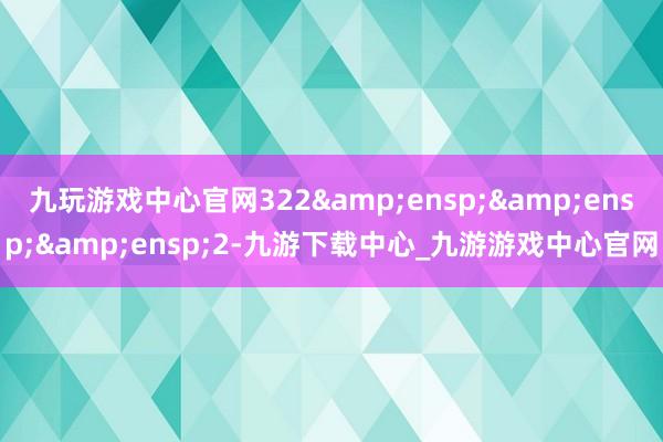 九玩游戏中心官网322&ensp;&ensp;&ensp;2-九游下载中心_九游游戏中心官网