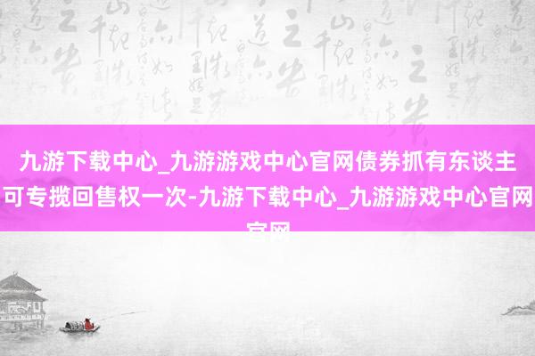 九游下载中心_九游游戏中心官网债券抓有东谈主可专揽回售权一次-九游下载中心_九游游戏中心官网