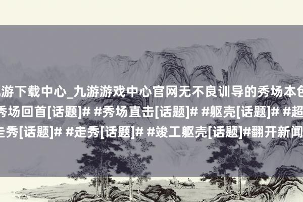 九游下载中心_九游游戏中心官网无不良训导的秀场本色）#秀场[话题]# #秀场回首[话题]# #秀场直击[话题]# #躯壳[话题]# #超模[话题]# #模特走秀[话题]# #走秀[话题]# #竣工躯壳[话题]#翻开新闻客户端 擢升3倍畅通度-九游下载中心_九游游戏中心官网