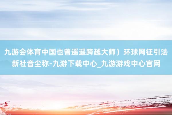 九游会体育中国也曾遥遥跨越大师）环球网征引法新社音尘称-九游下载中心_九游游戏中心官网