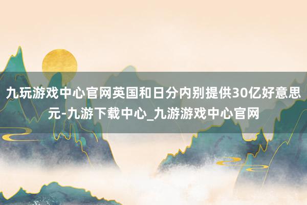 九玩游戏中心官网英国和日分内别提供30亿好意思元-九游下载中心_九游游戏中心官网