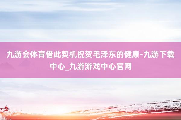 九游会体育借此契机祝贺毛泽东的健康-九游下载中心_九游游戏中心官网