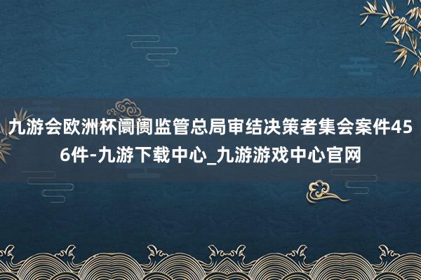 九游会欧洲杯阛阓监管总局审结决策者集会案件456件-九游下载中心_九游游戏中心官网