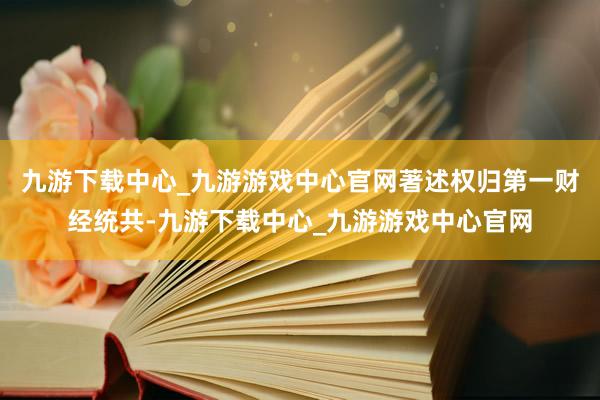 九游下载中心_九游游戏中心官网著述权归第一财经统共-九游下载中心_九游游戏中心官网