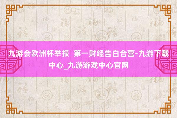 九游会欧洲杯举报  第一财经告白合营-九游下载中心_九游游戏中心官网