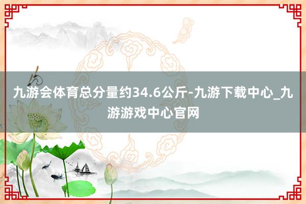 九游会体育总分量约34.6公斤-九游下载中心_九游游戏中心官网