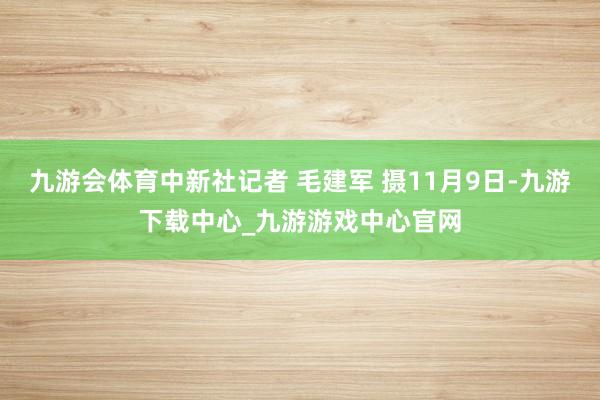 九游会体育中新社记者 毛建军 摄11月9日-九游下载中心_九游游戏中心官网