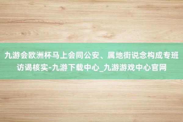 九游会欧洲杯马上会同公安、属地街说念构成专班访谒核实-九游下载中心_九游游戏中心官网