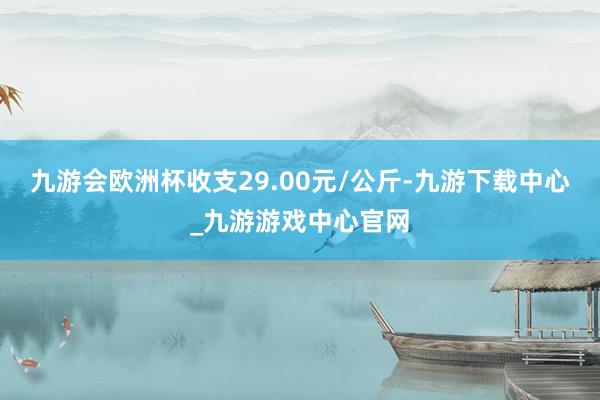 九游会欧洲杯收支29.00元/公斤-九游下载中心_九游游戏中心官网