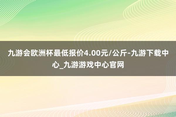 九游会欧洲杯最低报价4.00元/公斤-九游下载中心_九游游戏中心官网