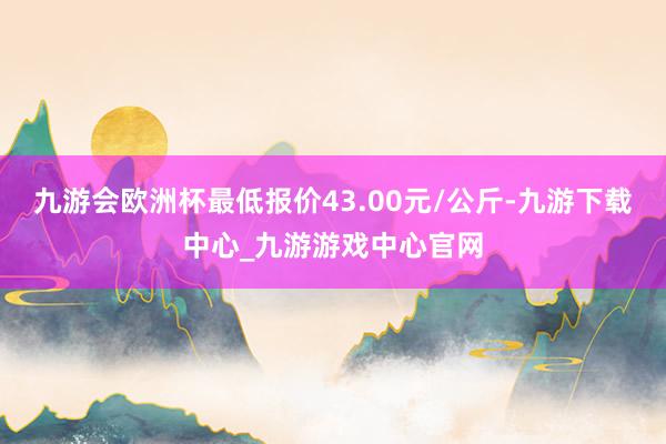 九游会欧洲杯最低报价43.00元/公斤-九游下载中心_九游游戏中心官网