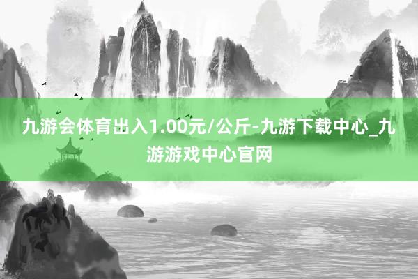 九游会体育出入1.00元/公斤-九游下载中心_九游游戏中心官网