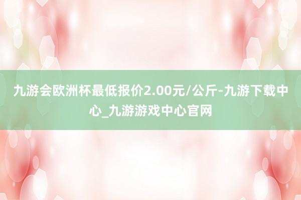 九游会欧洲杯最低报价2.00元/公斤-九游下载中心_九游游戏中心官网