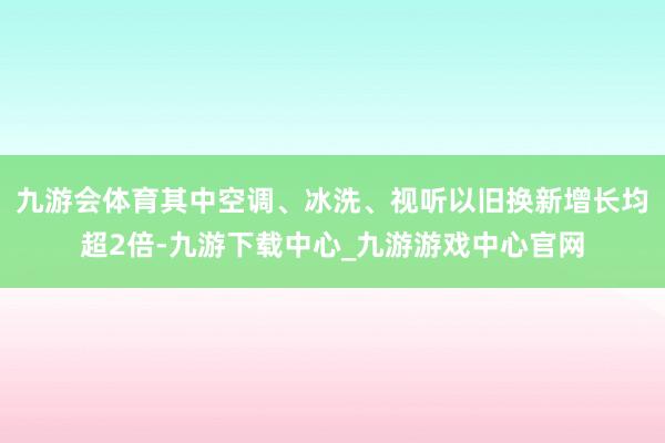 九游会体育其中空调、冰洗、视听以旧换新增长均超2倍-九游下载中心_九游游戏中心官网