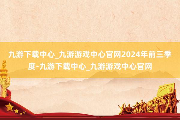 九游下载中心_九游游戏中心官网　　2024年前三季度-九游下载中心_九游游戏中心官网