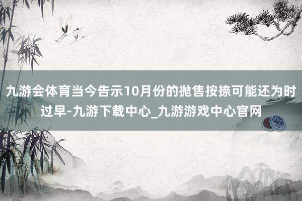 九游会体育当今告示10月份的抛售按捺可能还为时过早-九游下载中心_九游游戏中心官网