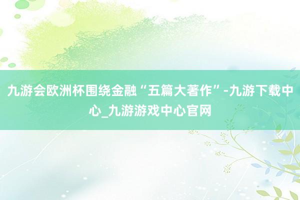 九游会欧洲杯围绕金融“五篇大著作”-九游下载中心_九游游戏中心官网