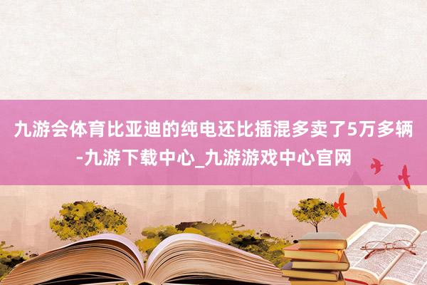 九游会体育比亚迪的纯电还比插混多卖了5万多辆-九游下载中心_九游游戏中心官网